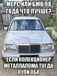 мерс или бмв 98 года что лучше? если колекционер металлалома тогда купи оба