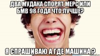 два мудака спорят мерс или бмв 98 года что лучше? я спрашиваю а где машина ?