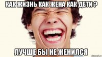 как жизнь как жена как дети ? лучше бы не женился