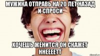 мужика отправь на 20 лет назад и спроси хочешь женится он скажет ннеееетт