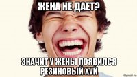 жена не дает? значит у жены появился резиновый хуй