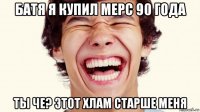 батя я купил мерс 90 года ты че? этот хлам старше меня