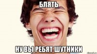 блять ну вы ребят шутники