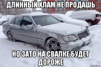 длинный хлам не продашь но зато на свалке будет дороже