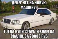 денег нет на новую машину? тогда купи старый хлам на свалке за 20000 руб