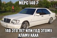 мерс 140 ? 140 это лет или год этому хламу хаха