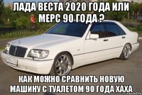 лада веста 2020 года или мерс 90 года ? как можно сравнить новую машину с туалетом 90 года хаха