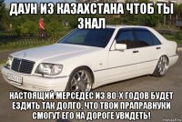 даун из казахстана чтоб ты знал настоящий мерседес из 80-х годов будет ездить так долго, что твои праправнуки смогут его на дороге увидеть!