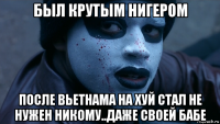 был крутым нигером после вьетнама на хуй стал не нужен никому..даже своей бабе