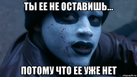 ты ее не оставишь... потому что ее уже нет
