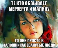 те кто обзывает меруерта и малику то они просто в заложниках ебанутые люди