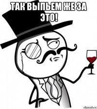 так выпьем же за это! 