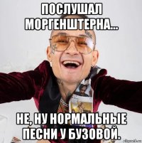 послушал моргенштерна… не, ну нормальные песни у бузовой.