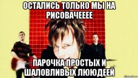 остались только мы на рисовачееее парочка простых и шаловливых лююдеей