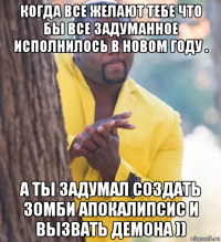 когда все желают тебе что бы все задуманное исполнилось в новом году . а ты задумал создать зомби апокалипсис и вызвать демона ))
