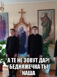  а те не зовут да?! бедняжечка ты наша