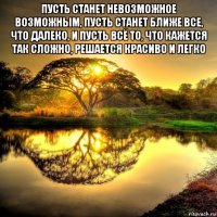 пусть станет невозможное возможным, пусть станет ближе все, что далеко, и пусть всё то, что кажется так сложно, решается красиво и легко 