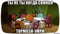ты не ты когда свинья тормози-умри