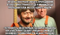 - начальство требует начать преподавание второго иностранного. где я им найду еще преподавателей, мы еле одного нашли. - петрович, ты же не первый год директор школы. вон у нас ремонт делают равшан и джамшут - возьми их. таджикский чем не иностранный?