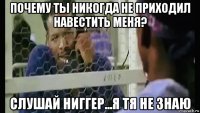 почему ты никогда не приходил навестить меня? слушай ниггер...я тя не знаю