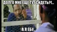 долго мне ещё тут сидеть?!... а я ебу..
