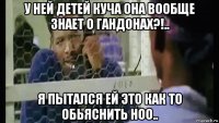 у ней детей куча она вообще знает о гандонах?!.. я пытался ей это как то обьяснить ноо..