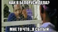 как в белоруси дела? мне то что...я сытый