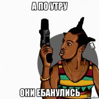 а по утру они ебанулись