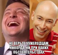 не верьте чужеродцам. никогда. ни при каких обстоятельствах.
