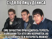 судя по лицу дениса ему зачастую приходилось терпеть компании тех кто ему неприятен..но за денюжку то и потерпеть можно