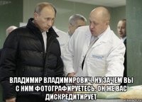  владимир владимирович, ну зачем вы с ним фотографируетесь. он же вас дискредитирует