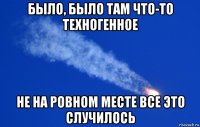 было, было там что-то техногенное не на ровном месте все это случилось