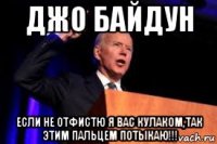 джо байдун если не отфистю я вас кулаком,так этим пальцем потыкаю!!!