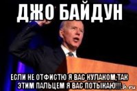 джо байдун если не отфистю я вас кулаком,так этим пальцем я вас потыкаю!!!