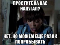 простите йа вас напугал? нет..но можем ещё разок попробывать
