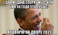 два мудака спорят мерс или бмв 96 года что лучше? я говорю на дворе 2021