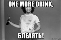 one more drink, блеаять!
