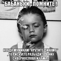 бабаньки - помните ! когда мужикам "крутите динамо" , то рискуете разбудить в них сквернослова и хама !