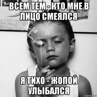 всем тем - кто мне в лицо смеялся я тихо - жопой улыбался