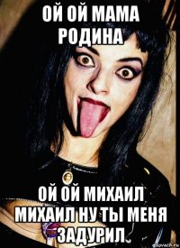 ой ой мама родина ой ой михаил михаил ну ты меня задурил