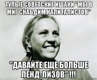 тупые советские ишаки "мы в миг снабдим капиталистов" "давайте еще больше ленд-лизов" !!!