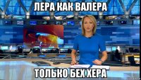 лера как валера только бех хера