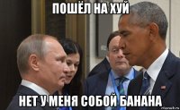 пошёл на хуй нет у меня собой банана