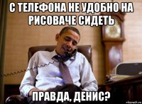 с телефона не удобно на рисоваче сидеть правда, денис?