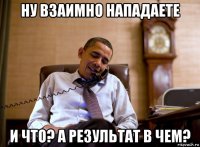 ну взаимно нападаете и что? а результат в чем?