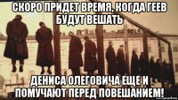 скоро придет время, когда геев будут вешать дениса олеговича еще и помучают перед повешанием!