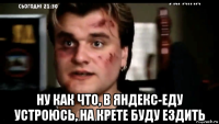  ну как что, в яндекс-еду устроюсь, на крете буду ездить