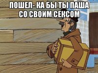 пошел- ка бы ты паша со своим сексом 