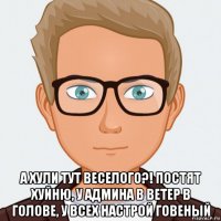 а хули тут веселого?! постят хуйню, у админа в ветер в голове, у всех настрой говеный