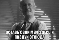  оставь свой мем здесь и пиздуй отсюда